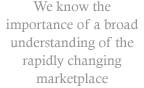 We know the importance of a broad understanding of the rapidly changing marketplace