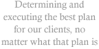 Determining and executing the best plan for our clients, no matter what that plan is